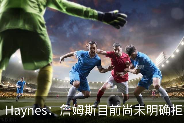 Haynes：詹姆斯目前尚未明确拒绝任何致电的球队 没给出明确答复